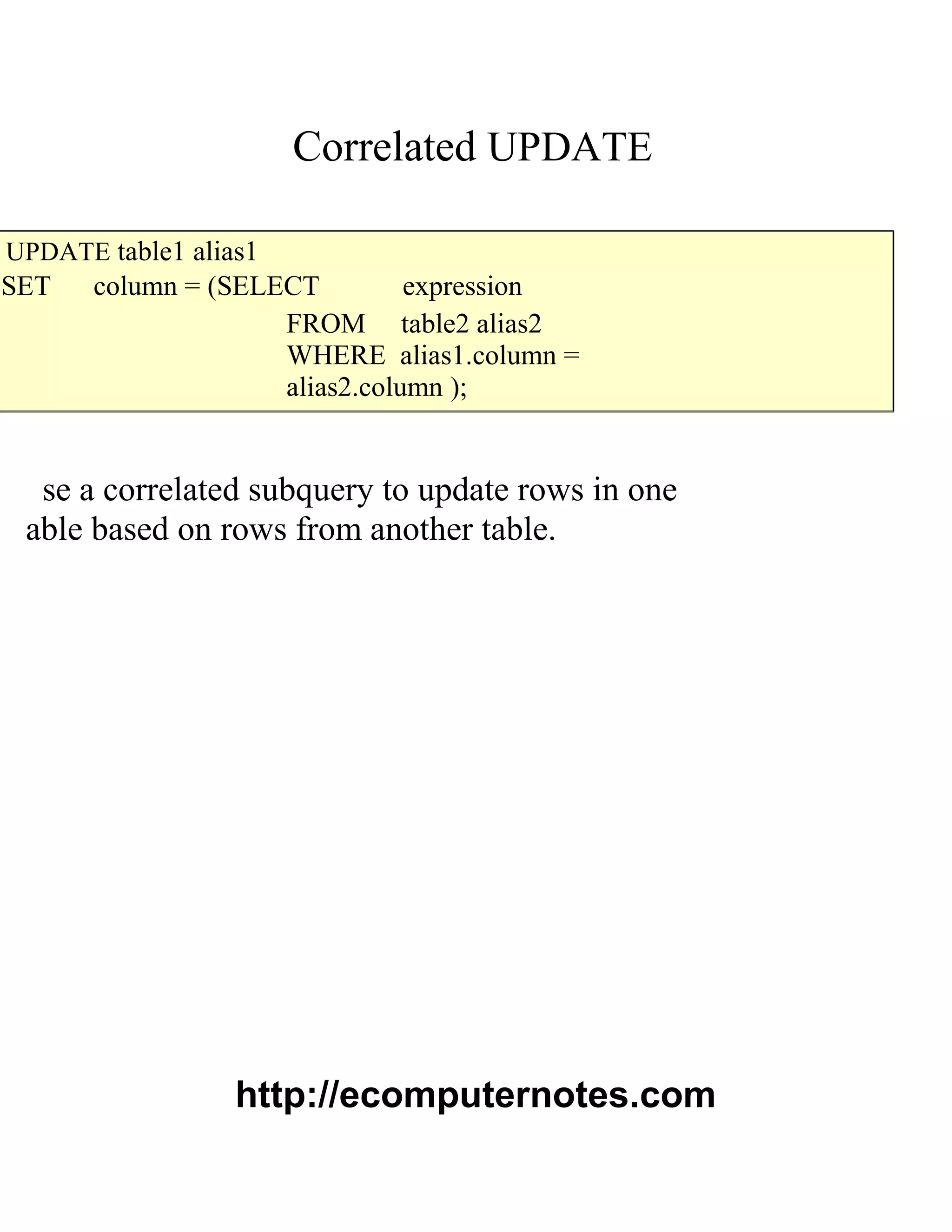 Correlated UPDATE
UPDATE table1 alias1
SET column = (SELECT expression
FROM table2 alias2
WHERE alias1.column =
alias2.column );
se a correlated subquery to update rows in one
able based on rows from another table.
http://ecomputernotes.com
 