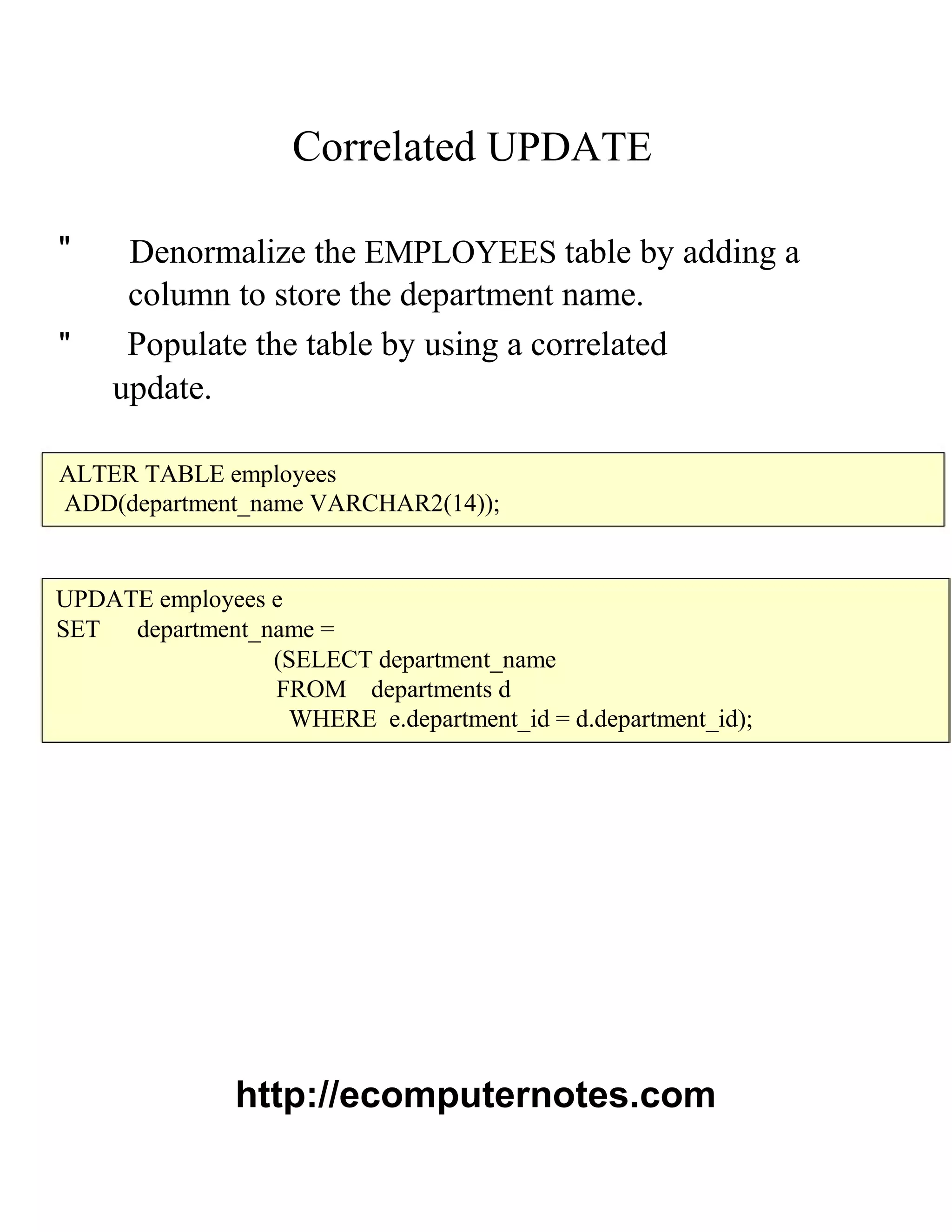 Correlated UPDATE
" Denormalize the EMPLOYEES table by adding a
column to store the department name.
" Populate the table by using a correlated
update.
ALTER TABLE employees
ADD(department_name VARCHAR2(14));
UPDATE employees e
SET department_name =
(SELECT department_name
FROM departments d
WHERE e.department_id = d.department_id);
http://ecomputernotes.com
 