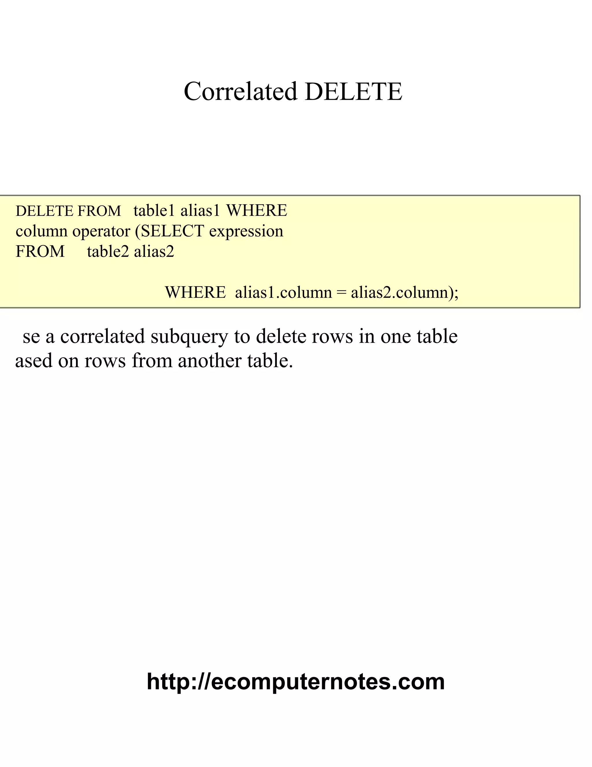 Correlated DELETE
DELETE FROM table1 alias1 WHERE
column operator (SELECT expression
FROM table2 alias2
WHERE alias1.column = alias2.column);
se a correlated subquery to delete rows in one table
ased on rows from another table.
http://ecomputernotes.com
 