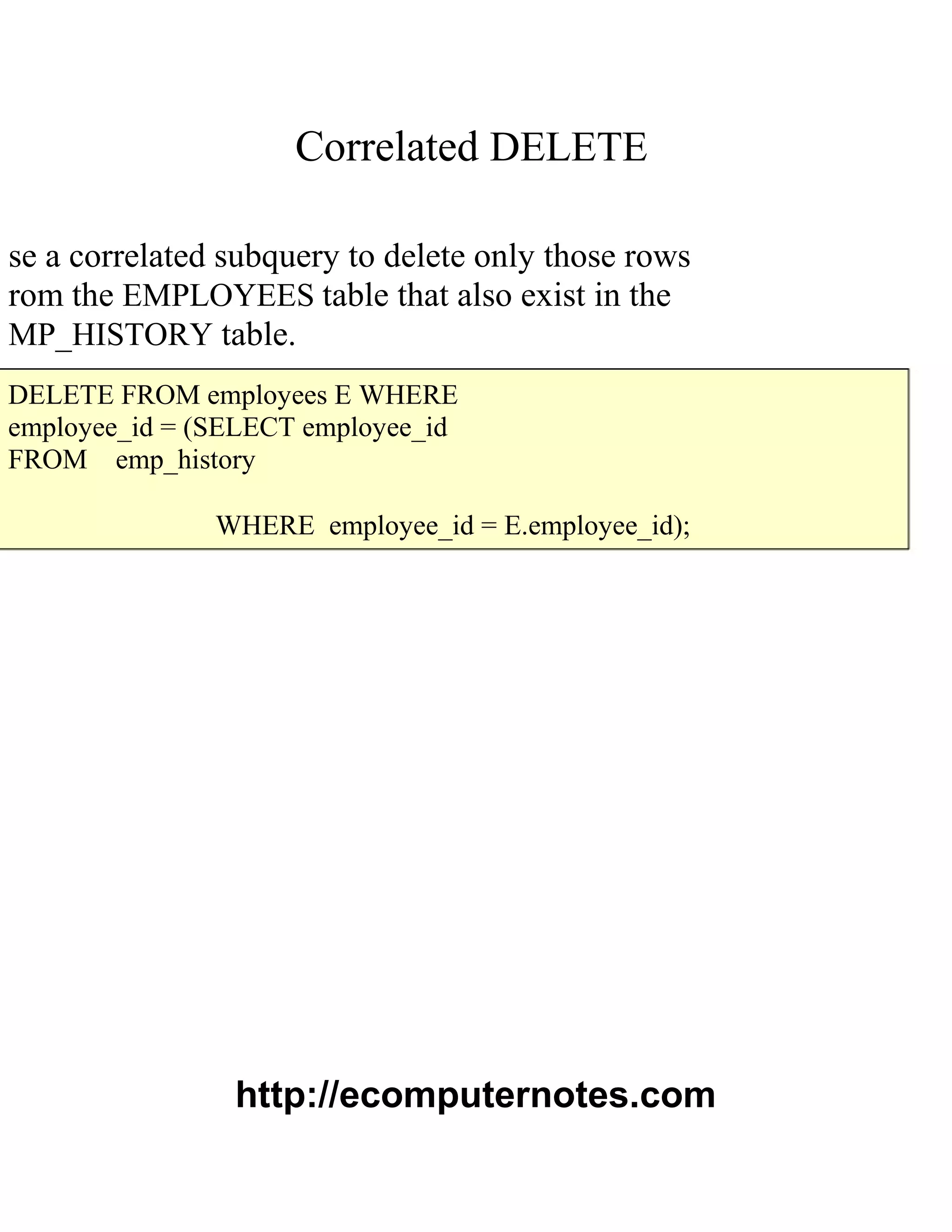 Correlated DELETE
se a correlated subquery to delete only those rows
rom the EMPLOYEES table that also exist in the
MP_HISTORY table.
DELETE FROM employees E WHERE
employee_id = (SELECT employee_id
FROM emp_history
WHERE employee_id = E.employee_id);
http://ecomputernotes.com
 