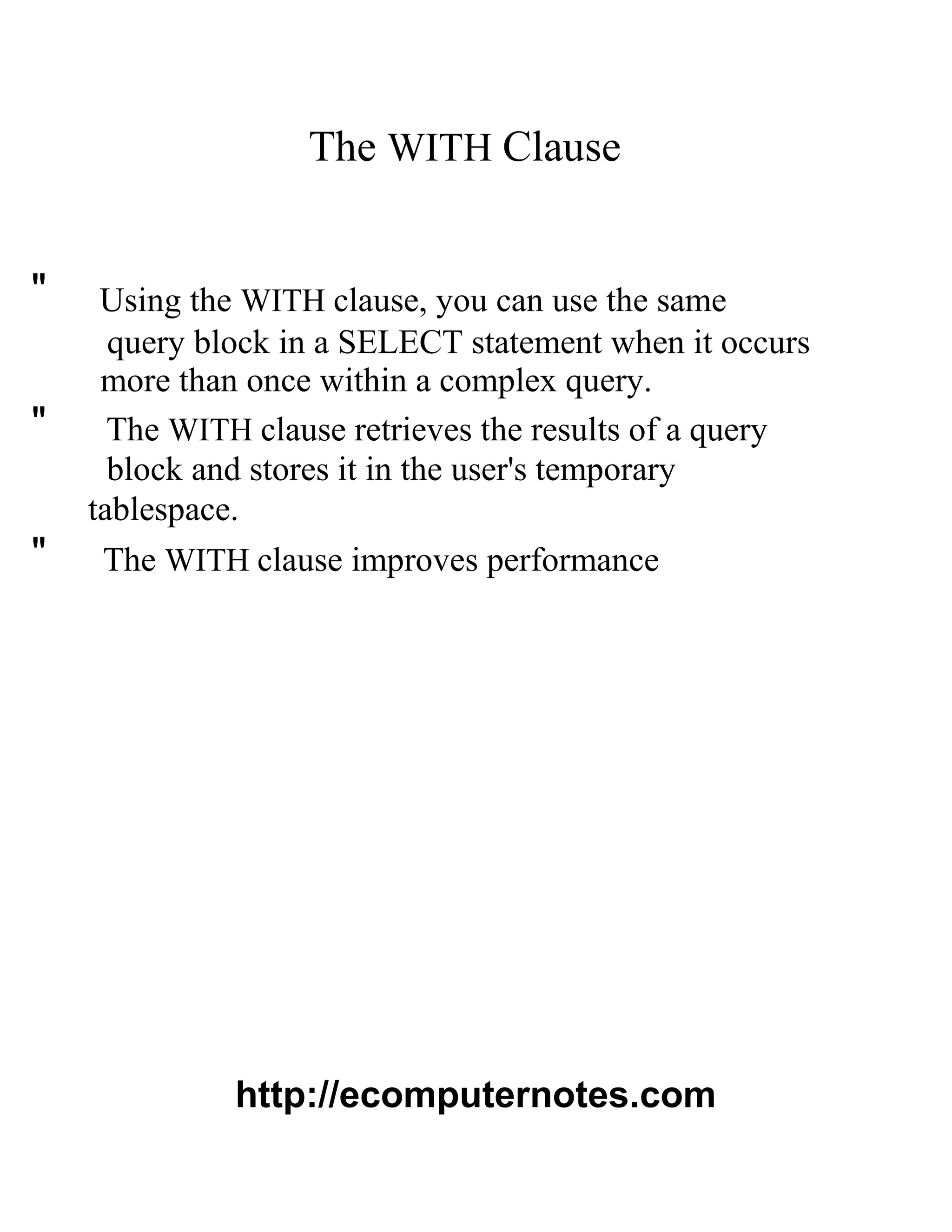 The WITH Clause
" Using the WITH clause, you can use the same
query block in a SELECT statement when it occurs
more than once within a complex query.
" The WITH clause retrieves the results of a query
block and stores it in the user's temporary
tablespace.
" The WITH clause improves performance
http://ecomputernotes.com
 
