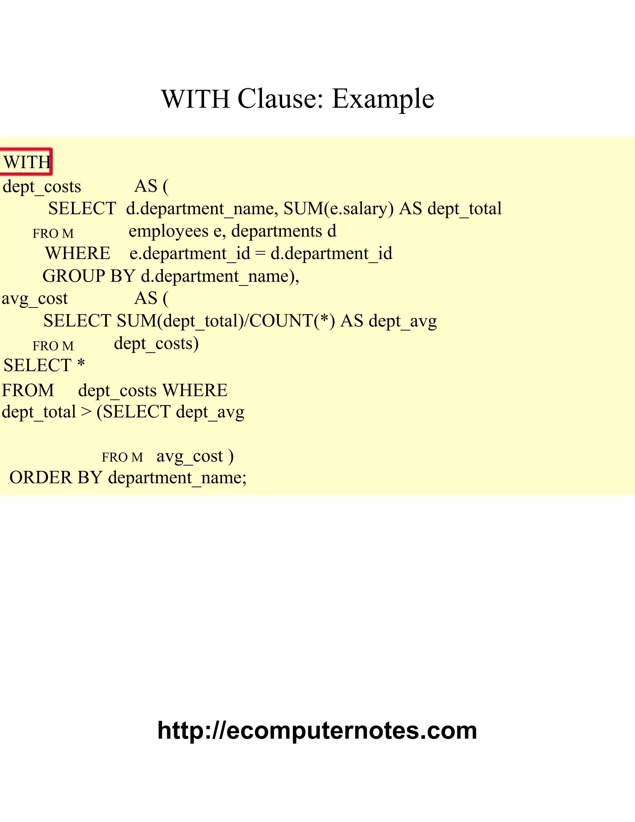 WITH Clause: Example
WITH
dept_costs AS (
SELECT d.department_name, SUM(e.salary) AS dept_total
FRO M employees e, departments d
WHERE e.department_id = d.department_id
GROUP BY d.department_name),
avg_cost AS (
SELECT SUM(dept_total)/COUNT(*) AS dept_avg
FRO M dept_costs)
SELECT *
FROM dept_costs WHERE
dept_total > (SELECT dept_avg
FRO M avg_cost )
ORDER BY department_name;
http://ecomputernotes.com
 