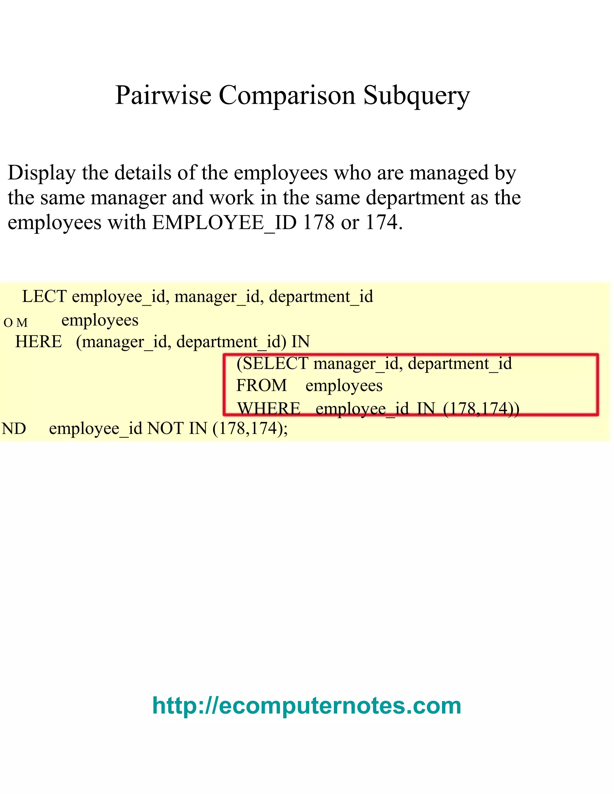 Pairwise Comparison Subquery
Display the details of the employees who are managed by
the same manager and work in the same department as the
employees with EMPLOYEE_ID 178 or 174.
LECT employee_id, manager_id, department_id
O M employees
HERE (manager_id, department_id) IN
(SELECT manager_id, department_id
FROM employees
WHERE employee_id IN (178,174))
ND employee_id NOT IN (178,174);
http://ecomputernotes.com
 