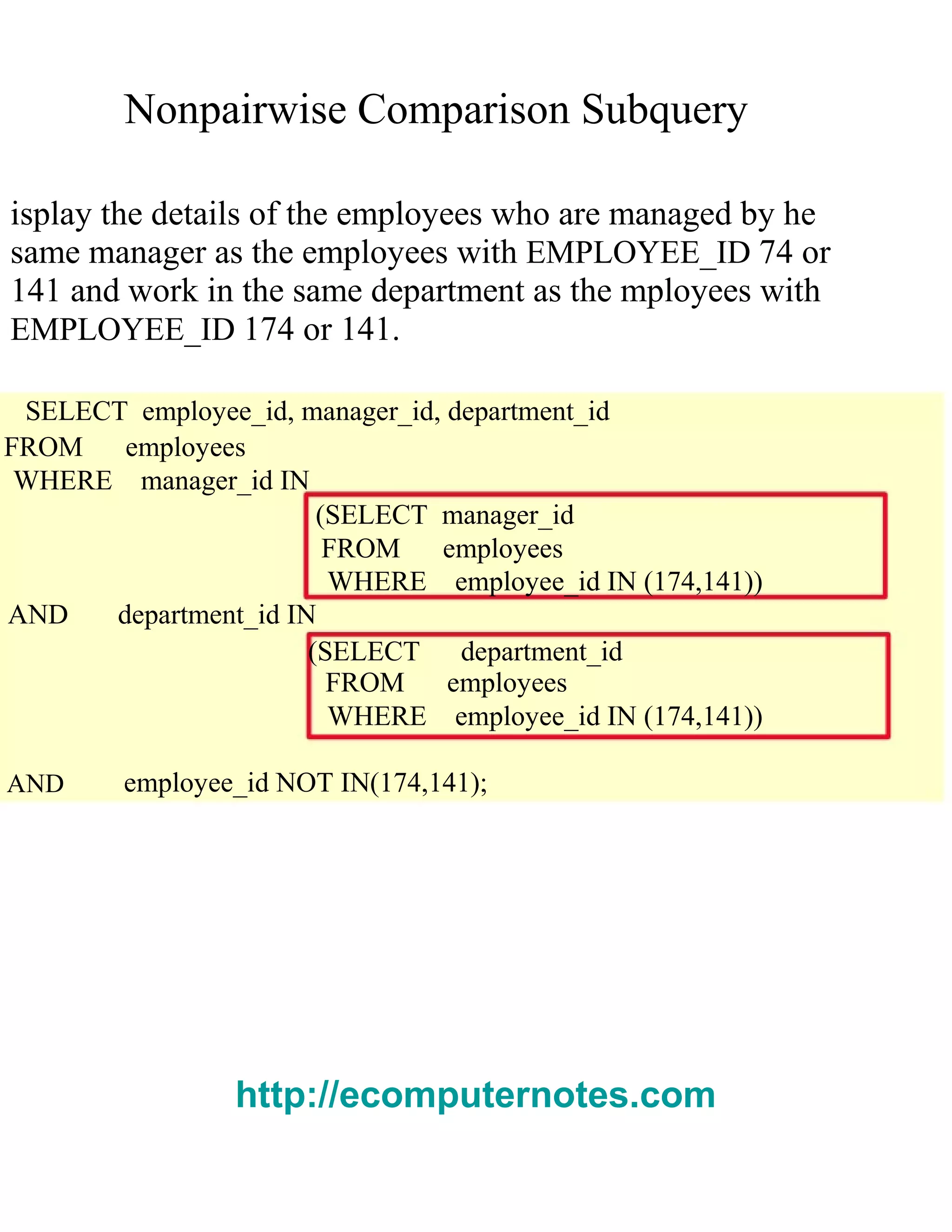 Nonpairwise Comparison Subquery
isplay the details of the employees who are managed by he
same manager as the employees with EMPLOYEE_ID 74 or
141 and work in the same department as the mployees with
EMPLOYEE_ID 174 or 141.
SELECT employee_id, manager_id, department_id
FROM employees
WHERE manager_id IN
(SELECT manager_id
FROM employees
WHERE employee_id IN (174,141))
AND department_id IN
(SELECT department_id
FROM employees
WHERE employee_id IN (174,141))
AND employee_id NOT IN(174,141);
http://ecomputernotes.com
 