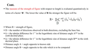 Cont.
 The measure of the strength of figure with respect to length is evaluated quantitatively in
terms of a factor ‘R’. The lower the value of R the stronger the figure will be.
 Where R = strength of figure,
 D = the number of directions observed in both directions, excluding the base line.
 δA = the tabular difference for 1’’ in the logarithmic sine of distance angle A** in the
sixth decimal place.
 δB = the tabular difference for 1’’ in the logarithmic sine of distance angle B** in the sixth
decimal place.
 Distance angle A = angle opposite to known side
 Distance angle B = angle opposite to the side which is to be computed
 
