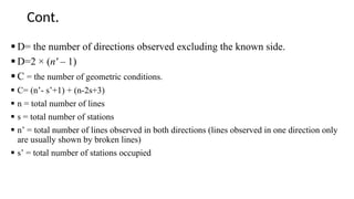 Cont.
 D= the number of directions observed excluding the known side.
 D=2 × (n' – 1)
 C = the number of geometric conditions.
 C= (n’- s’+1) + (n-2s+3)
 n = total number of lines
 s = total number of stations
 n’ = total number of lines observed in both directions (lines observed in one direction only
are usually shown by broken lines)
 s’ = total number of stations occupied
 