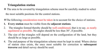 Triangulation station
 The area to be covered by triangulation scheme must be carefully studied to select
the most suitable positions for the control stations.
The following consideration must be taken in to account for the choice of stations.
1. Every station must be visible from the adjacent stations.
2. The triangles formed thereby should be well conditioned, that is to say, as nearly
equilateral as possible. No angles should be less than 30°, if possible.
3. The size of the triangles will depend on the configuration of the land, but they
should be as large as possible.
4. The end purpose of the triangulation scheme must be kept in mind. Where choice
of station sites exists, the once most suitable for correction to subsequent
traverse and detail survey should be used.
 