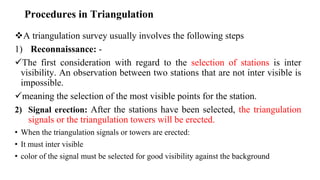 Procedures in Triangulation
A triangulation survey usually involves the following steps
1) Reconnaissance: -
The first consideration with regard to the selection of stations is inter
visibility. An observation between two stations that are not inter visible is
impossible.
meaning the selection of the most visible points for the station.
2) Signal erection: After the stations have been selected, the triangulation
signals or the triangulation towers will be erected.
• When the triangulation signals or towers are erected:
• It must inter visible
• color of the signal must be selected for good visibility against the background
 