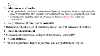 Cont.
3) Measurement of angles
 As a general rule, one selects stations that will provide triangles in which no angle is smaller
than 30º or larger than 150º (closer to 180º and closer 0°are subjected to large ratios of error).
the more nearly equal the angles of a triangle are the less ratio of error in the sine
computations.
4) Determination of direction or Azimuth:
 Determining the direction of each triangulation line with reference of northing
5) Base line measurement
 Measurement of horizontal distance of the baseline using EDM
5) Computations:
 Station adjustment, figure adjustment and computation of lengths.
 