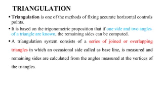 TRIANGULATION
 Triangulation is one of the methods of fixing accurate horizontal controls
points.
 It is based on the trigonometric proposition that if one side and two angles
of a triangle are known, the remaining sides can be computed.
 A triangulation system consists of a series of joined or overlapping
triangles in which an occasional side called as base line, is measured and
remaining sides are calculated from the angles measured at the vertices of
the triangles.
 