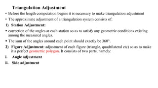 Triangulation Adjustment
• Before the length computation begins it is necessary to make triangulation adjustment
• The approximate adjustment of a triangulation system consists of:
1) Station Adjustment:
 correction of the angles at each station so as to satisfy any geometric conditions existing
among the measured angles.
 The sum of the angles around each point should exactly be 360°.
2) Figure Adjustment: adjustment of each figure (triangle, quadrilateral etc) so as to make
it a perfect geometric polygon. It consists of two parts, namely:
i. Angle adjustment
ii. Side adjustment
 