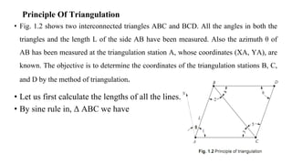 Principle Of Triangulation
• Fig. 1.2 shows two interconnected triangles ABC and BCD. All the angles in both the
triangles and the length L of the side AB have been measured. Also the azimuth θ of
AB has been measured at the triangulation station A, whose coordinates (XA, YA), are
known. The objective is to determine the coordinates of the triangulation stations B, C,
and D by the method of triangulation.
• Let us first calculate the lengths of all the lines.
• By sine rule in, Δ ABC we have
 