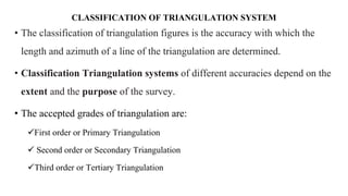 CLASSIFICATION OF TRIANGULATION SYSTEM
• The classification of triangulation figures is the accuracy with which the
length and azimuth of a line of the triangulation are determined.
• Classification Triangulation systems of different accuracies depend on the
extent and the purpose of the survey.
• The accepted grades of triangulation are:
First order or Primary Triangulation
 Second order or Secondary Triangulation
Third order or Tertiary Triangulation
 