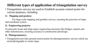 Different types of application of triangulation survey
• Triangulation surveys are used to Establish accurate control points for
various purposes, including
1) Mapping and geodesy:
For large scale mapping and geodetic surveys, ensuring the precision of maps
and coordinate system
2) Engineering projects:
To precisely locate and align major engineering structures like bridges, tunnels and
other infrastructure, ensuring accuracy in construction and design.
3) Photogrammetry:
• Triangulation provides ground control points for photogrammetric surveys which use
aerial photographs to create maps.
 