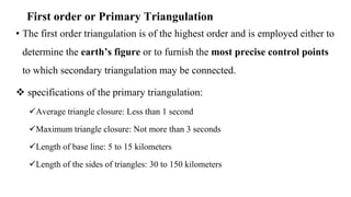 First order or Primary Triangulation
• The first order triangulation is of the highest order and is employed either to
determine the earth’s figure or to furnish the most precise control points
to which secondary triangulation may be connected.
 specifications of the primary triangulation:
Average triangle closure: Less than 1 second
Maximum triangle closure: Not more than 3 seconds
Length of base line: 5 to 15 kilometers
Length of the sides of triangles: 30 to 150 kilometers
 