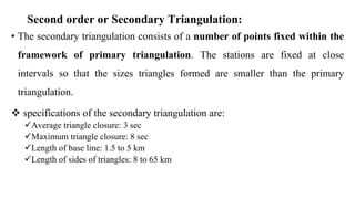 Second order or Secondary Triangulation:
• The secondary triangulation consists of a number of points fixed within the
framework of primary triangulation. The stations are fixed at close
intervals so that the sizes triangles formed are smaller than the primary
triangulation.
 specifications of the secondary triangulation are:
Average triangle closure: 3 sec
Maximum triangle closure: 8 sec
Length of base line: 1.5 to 5 km
Length of sides of triangles: 8 to 65 km
 