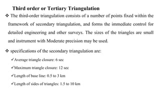 Third order or Tertiary Triangulation
 The third-order triangulation consists of a number of points fixed within the
framework of secondary triangulation, and forms the immediate control for
detailed engineering and other surveys. The sizes of the triangles are small
and instrument with Moderate precision may be used.
 specifications of the secondary triangulation are:
Average triangle closure: 6 sec
Maximum triangle closure: 12 sec
Length of base line: 0.5 to 3 km
Length of sides of triangles: 1.5 to 10 km
 