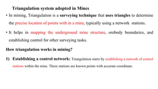Triangulation system adopted in Mines
• In mining, Triangulation is a surveying technique that uses triangles to determine
the precise location of points with in a mine, typically using a network stations.
• It helps in mapping the underground mine structure, orebody boundaries, and
establishing control for other surveying tasks.
How triangulation works in mining?
1) Establishing a control network: Triangulation starts by establishing a network of control
stations within the mine. These stations are known points with accurate coordinate.
 