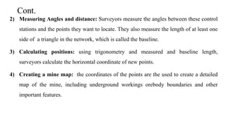 Cont.
2) Measuring Angles and distance: Surveyors measure the angles between these control
stations and the points they want to locate. They also measure the length of at least one
side of a triangle in the network, which is called the baseline.
3) Calculating positions: using trigonometry and measured and baseline length,
surveyors calculate the horizontal coordinate of new points.
4) Creating a mine map: the coordinates of the points are the used to create a detailed
map of the mine, including underground workings orebody boundaries and other
important features.
 