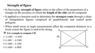 Strength of figure
• In Surveying, strength of figure refers to the effect of the proportions of a
triangle on the accuracy in which the length of the side can be computed.
• It applied to a function used to determine the strongest route through a chain
of triangulation figures composed of quadrilaterals and central point
polygons.
• When small errors in angle measurement affect the computed distances to a
lesser extent the figure is said to be strong.
 For example to compute CD
 Δ ABC ~ Δ ADC
 Δ ABC ~ Δ CBD
 Δ ABD ~ Δ ADC
 Δ ABD ~ Δ BDC
 