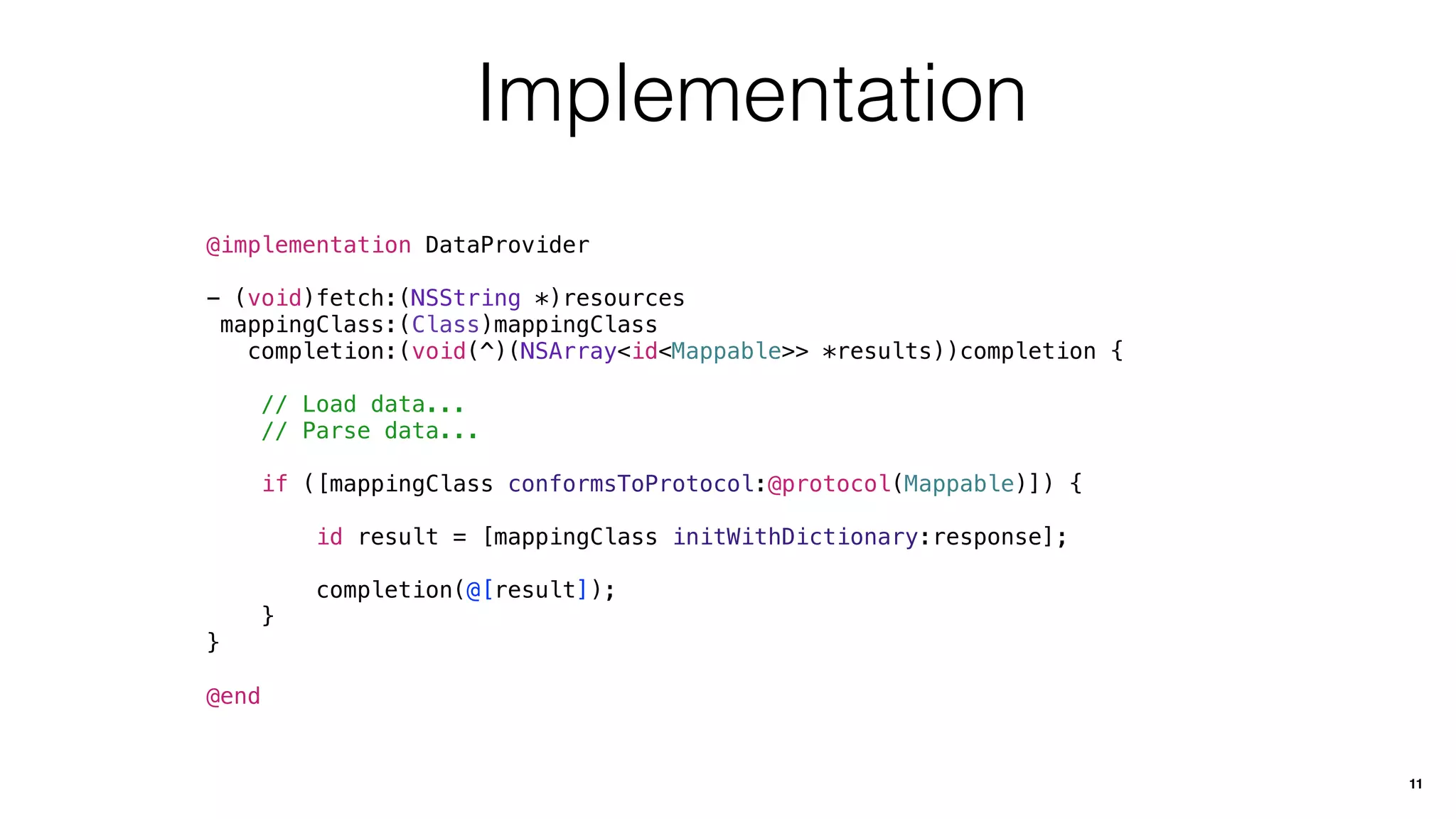 Implementation
@implementation DataProvider
- (void)fetch:(NSString *)resources
mappingClass:(Class)mappingClass
completion:(void(^)(NSArray<id<Mappable>> *results))completion {
// Load data...
// Parse data...
if ([mappingClass conformsToProtocol:@protocol(Mappable)]) {
id result = [mappingClass initWithDictionary:response];
completion(@[result]);
}
}
@end
11
 