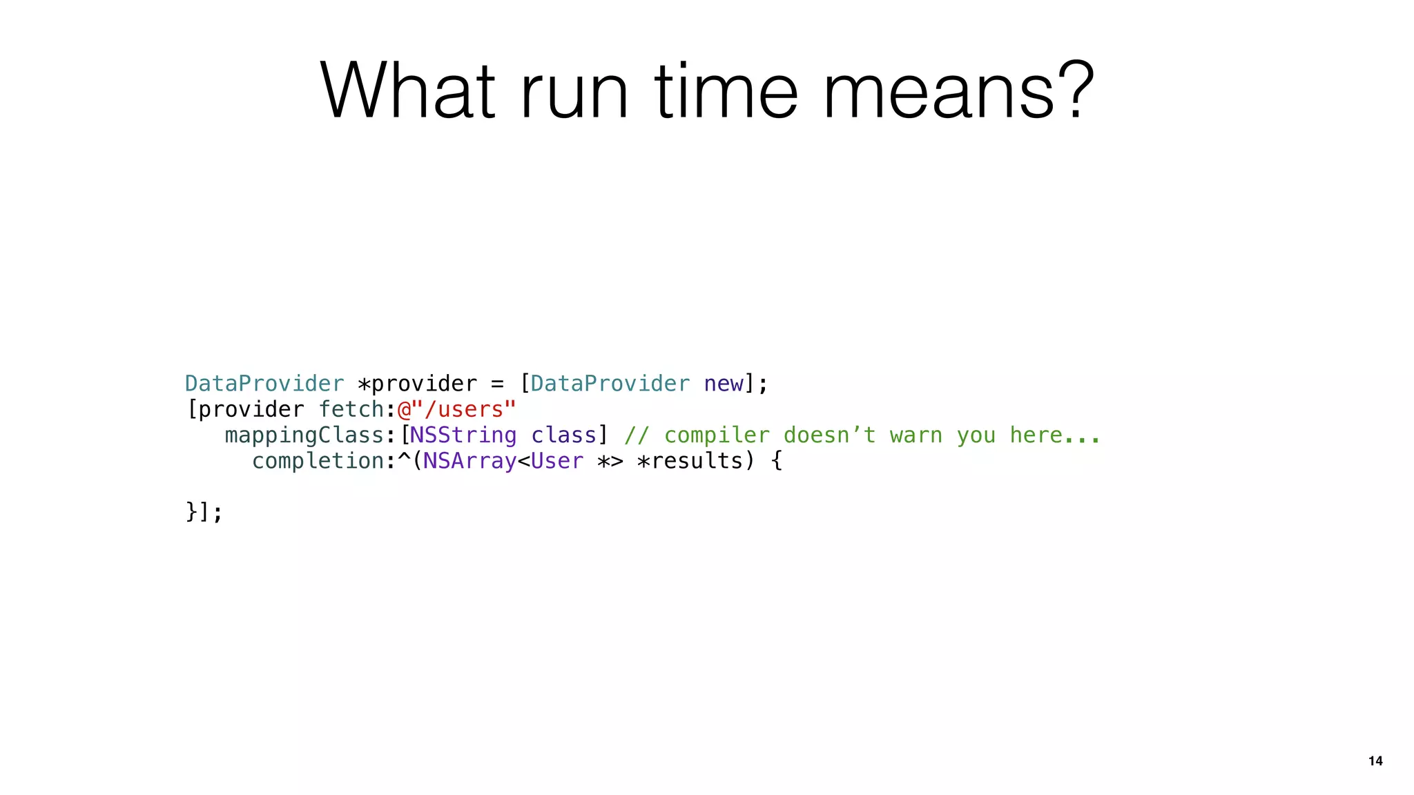 What run time means?
DataProvider *provider = [DataProvider new];
[provider fetch:@"/users"
mappingClass:[NSString class] // compiler doesn’t warn you here...
completion:^(NSArray<User *> *results) {
}];
14
 