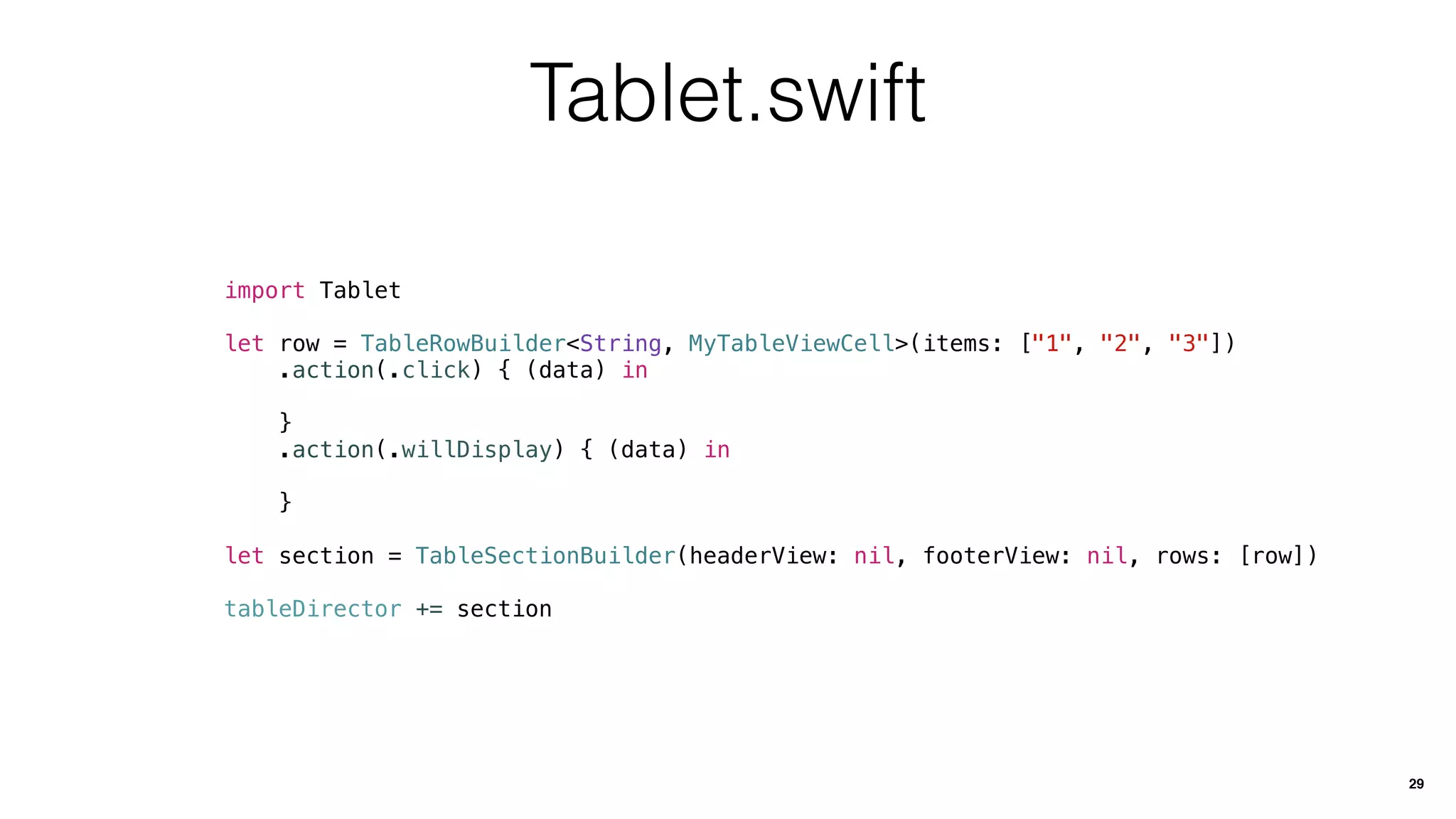 Tablet.swift
import Tablet
let row = TableRowBuilder<String, MyTableViewCell>(items: ["1", "2", "3"])
.action(.click) { (data) in
}
.action(.willDisplay) { (data) in
}
let section = TableSectionBuilder(headerView: nil, footerView: nil, rows: [row])
tableDirector += section
29
 