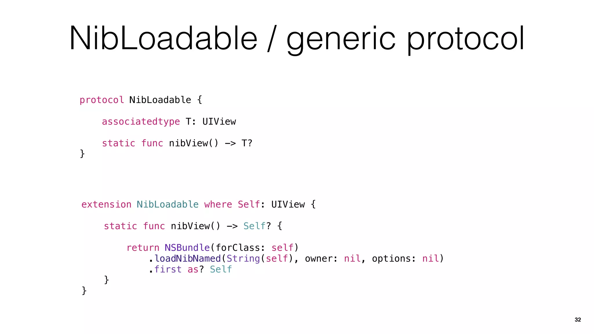 NibLoadable / generic protocol
protocol NibLoadable {
associatedtype T: UIView
static func nibView() -> T?
}
32
extension NibLoadable where Self: UIView {
static func nibView() -> Self? {
return NSBundle(forClass: self)
.loadNibNamed(String(self), owner: nil, options: nil)
.first as? Self
}
}
 