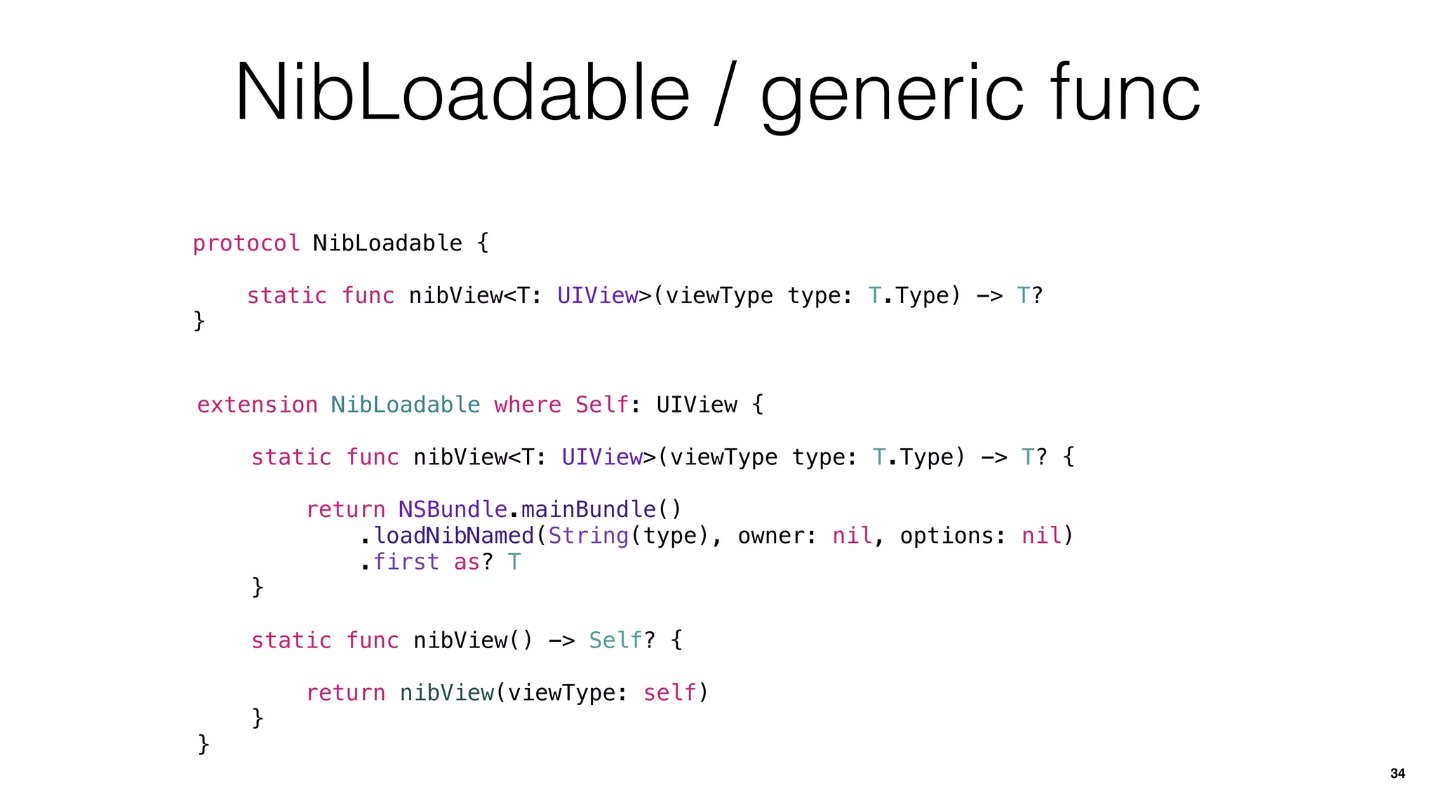 NibLoadable / generic func
protocol NibLoadable {
static func nibView<T: UIView>(viewType type: T.Type) -> T?
}
34
extension NibLoadable where Self: UIView {
static func nibView<T: UIView>(viewType type: T.Type) -> T? {
return NSBundle.mainBundle()
.loadNibNamed(String(type), owner: nil, options: nil)
.first as? T
}
static func nibView() -> Self? {
return nibView(viewType: self)
}
}
 