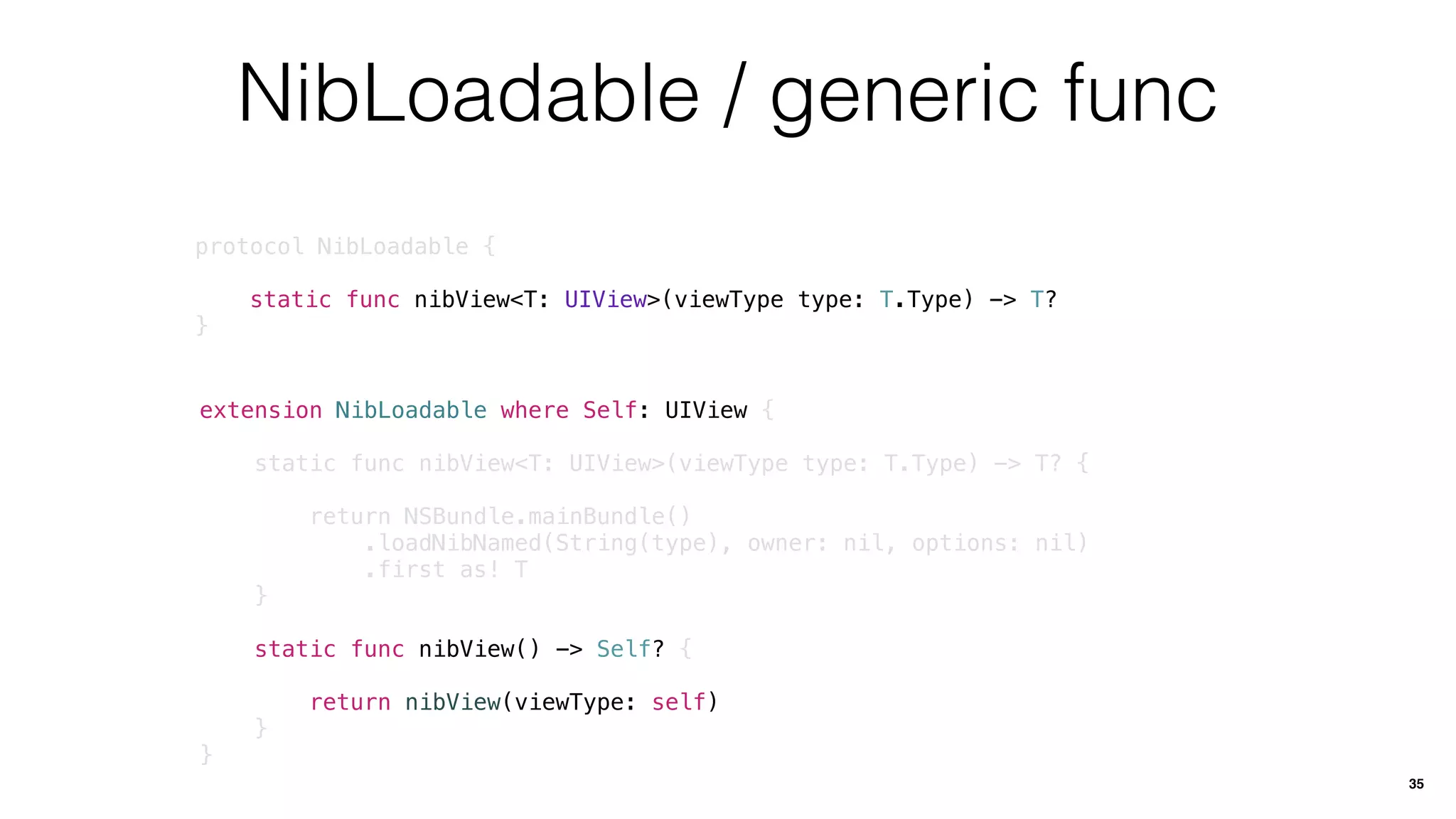 NibLoadable / generic func
protocol NibLoadable {
static func nibView<T: UIView>(viewType type: T.Type) -> T?
}
35
extension NibLoadable where Self: UIView {
static func nibView<T: UIView>(viewType type: T.Type) -> T? {
return NSBundle.mainBundle()
.loadNibNamed(String(type), owner: nil, options: nil)
.first as! T
}
static func nibView() -> Self? {
return nibView(viewType: self)
}
}
 