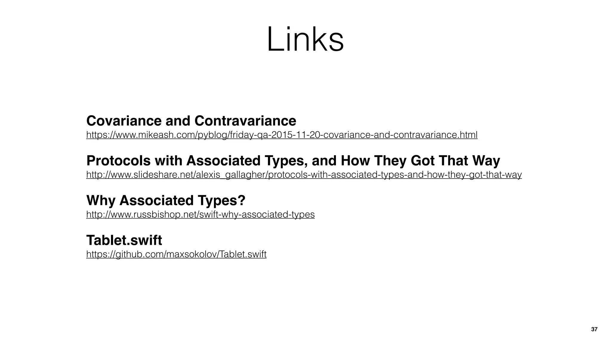 Links
37
Covariance and Contravariance
https://www.mikeash.com/pyblog/friday-qa-2015-11-20-covariance-and-contravariance.html
Protocols with Associated Types, and How They Got That Way
http://www.slideshare.net/alexis_gallagher/protocols-with-associated-types-and-how-they-got-that-way
Why Associated Types?
http://www.russbishop.net/swift-why-associated-types
Tablet.swift
https://github.com/maxsokolov/Tablet.swift
 