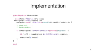 Implementation
@implementation DataProvider
- (void)fetch:(NSString *)resources
mappingClass:(Class)mappingClass
completion:(void(^)(NSArray<id<Mappable>> *results))completion {
// Load data...
// Parse data...
if ([mappingClass conformsToProtocol:@protocol(Mappable)]) {
id result = [mappingClass initWithDictionary:response];
completion(@[result]);
}
}
@end
11
 
