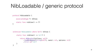 NibLoadable / generic protocol
protocol NibLoadable {
associatedtype T: UIView
static func nibView() -> T?
}
32
extension NibLoadable where Self: UIView {
static func nibView() -> Self? {
return NSBundle(forClass: self)
.loadNibNamed(String(self), owner: nil, options: nil)
.first as? Self
}
}
 