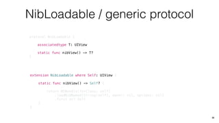 NibLoadable / generic protocol
protocol NibLoadable {
associatedtype T: UIView
static func nibView() -> T?
}
33
extension NibLoadable where Self: UIView {
static func nibView() -> Self? {
return NSBundle(forClass: self)
.loadNibNamed(String(self), owner: nil, options: nil)
.first as? Self
}
}
 