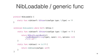 NibLoadable / generic func
protocol NibLoadable {
static func nibView<T: UIView>(viewType type: T.Type) -> T?
}
34
extension NibLoadable where Self: UIView {
static func nibView<T: UIView>(viewType type: T.Type) -> T? {
return NSBundle.mainBundle()
.loadNibNamed(String(type), owner: nil, options: nil)
.first as? T
}
static func nibView() -> Self? {
return nibView(viewType: self)
}
}
 