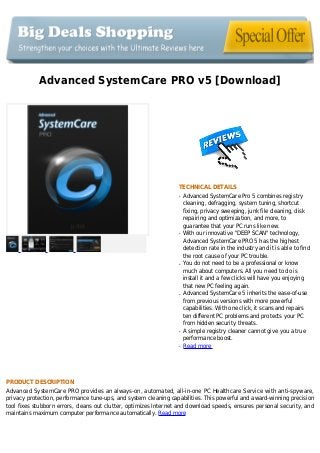 Advanced SystemCare PRO v5 [Download]
TECHNICAL DETAILS
Advanced SystemCare Pro 5 combines registryq
cleaning, defragging, system tuning, shortcut
fixing, privacy sweeping, junk file cleaning, disk
repairing and optimization, and more, to
guarantee that your PC runs like new.
With our innovative "DEEP SCAN" technology,q
Advanced SystemCare PRO 5 has the highest
detection rate in the industry and it is able to find
the root cause of your PC trouble.
You do not need to be a professional or knowq
much about computers. All you need to do is
install it and a few clicks will have you enjoying
that new PC feeling again.
Advanced SystemCare 5 inherits the ease-of-useq
from previous versions with more powerful
capabilities. With one click, it scans and repairs
ten different PC problems and protects your PC
from hidden security threats.
A simple registry cleaner cannot give you a trueq
performance boost.
Read moreq
PRODUCT DESCRIPTION
Advanced SystemCare PRO provides an always-on, automated, all-in-one PC Healthcare Service with anti-spyware,
privacy protection, performance tune-ups, and system cleaning capabilities. This powerful and award-winning precision
tool fixes stubborn errors, cleans out clutter, optimizes Internet and download speeds, ensures personal security, and
maintains maximum computer performance automatically. Read more
 
