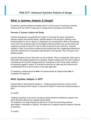 HND ICT: Advanced Systems Analysis & Design 
What is Systems Analysis & Design? 
In business, systems analysis and design refers to the process of examining a business 
situation with the intent of improving it through better procedures and methods. 
Overview of Systems Analysis and Design 
Systems development can generally be thought of as having two major components: 
systems analysis and systems design. Systems design is the process of planning a new 
business system or one to replace or complement an existing system. Before this planning 
can be done the old system must be thoroughly understood before we can determine how 
computers can best be used (if at all) to make its operation more effective. Systems 
Analysis, is then, the process of gathering and interpreting facts, diagnosing problems and 
using that information to recommend improvements to the system. This is the job of the 
systems analyst. 
Systems Analysts do more than solve current problems. They are frequently called upon to 
help handle the planned expansion of a business. Analysts assess what the future needs of 
a business will be and what changes should be considered to meet those needs. Analysts 
will generally suggest a number of alternative solutions for improving the situation with 
recommendations as to which solution is the most applicable. 
To summarize, analysis specifies what the system should do. Design states how to 
accomplish the objective. 
What Systems Analysis is NOT 
Having looked at what systems analysis is - studying business systems to learn current 
methods and assess effectiveness. It may also be helpful to know what systems analysis is 
NOT: 
rmmakaha@gmail.com 1 
It is NOT: 
Studying a business to see which existing processes should be handled by computer and 
which should be done by non computerised methods. 
The emphasis is on understanding the details of a situation and deciding whether 
improvement is desirable or feasible. The selection of computer and non computer methods 
is secondary. 
It is NOT: 
 