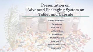 Presentation on:
Advanced Packaging System on
Tablet and Capsule
Group members
– Rana Ahmed
(PHA-14001)
– Mahfujul Hasan
– (PHA-14002)
– Shahida Yeasmin
(PHA-14005)
– Shamima Akter (Sumi)
(PHA-14007)
 