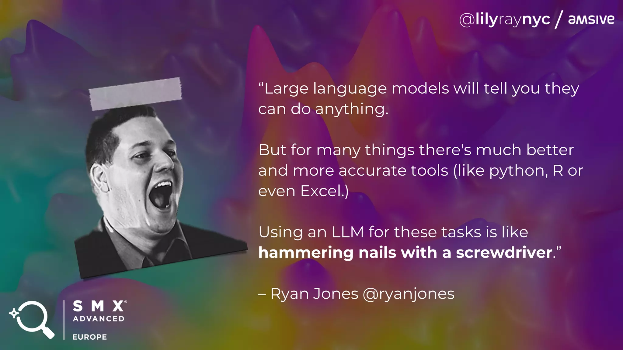 “Large language models will tell you they
can do anything.
But for many things there's much better
and more accurate tools (like python, R or
even Excel.)
Using an LLM for these tasks is like
hammering nails with a screwdriver.”
– Ryan Jones @ryanjones
 