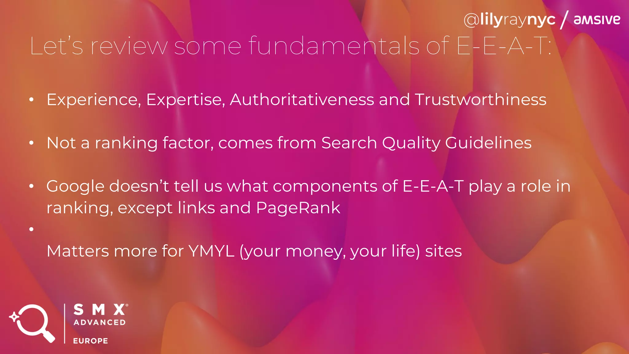 Let’s review some fundamentals of E-E-A-T:
• Experience, Expertise, Authoritativeness and Trustworthiness
• Not a ranking factor, comes from Search Quality Guidelines
• Google doesn’t tell us what components of E-E-A-T play a role in
ranking, except links and PageRank
•
Matters more for YMYL (your money, your life) sites
 