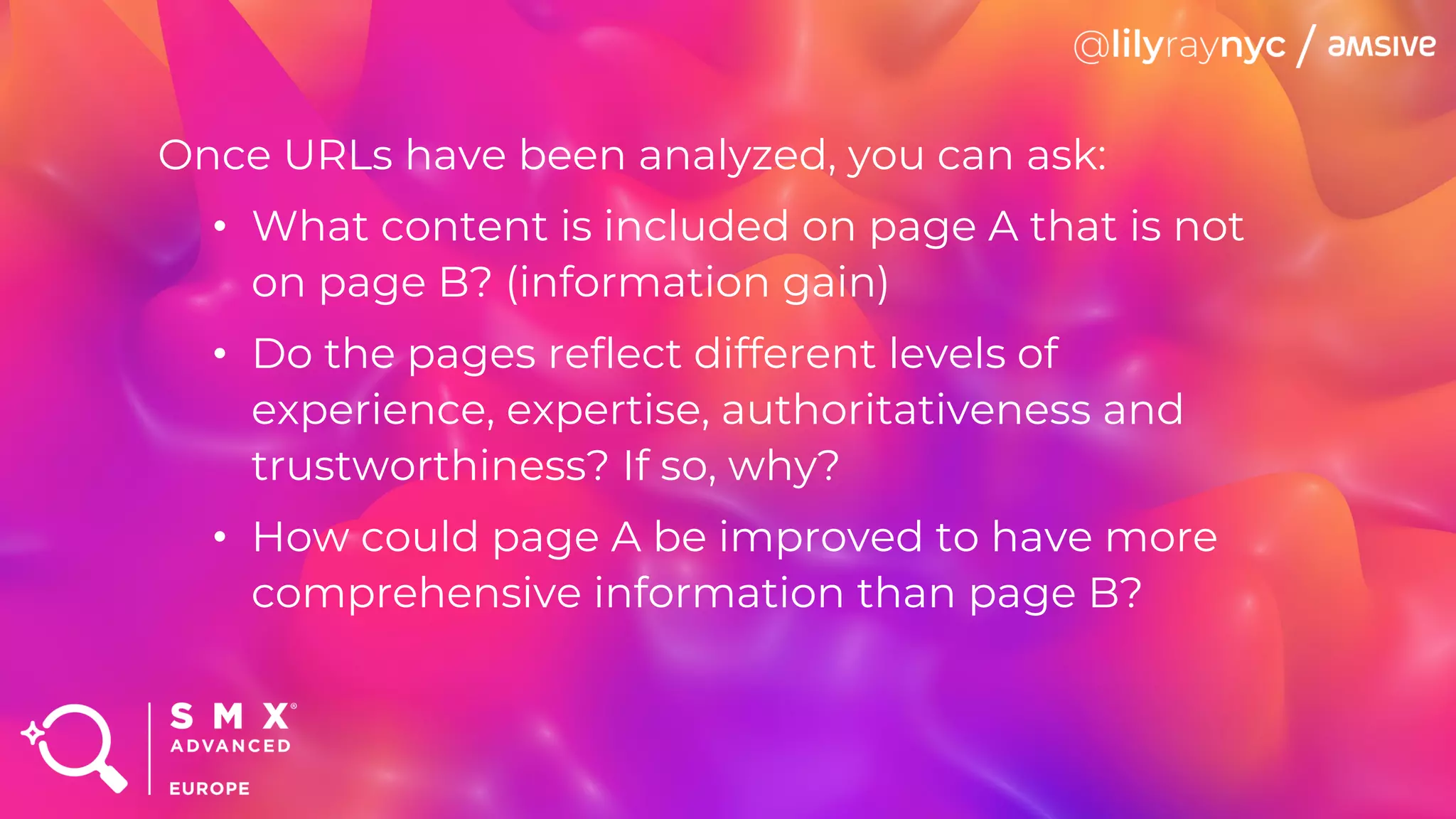 Once URLs have been analyzed, you can ask:
• What content is included on page A that is not
on page B? (information gain)
• Do the pages reflect different levels of
experience, expertise, authoritativeness and
trustworthiness? If so, why?
• How could page A be improved to have more
comprehensive information than page B?
 