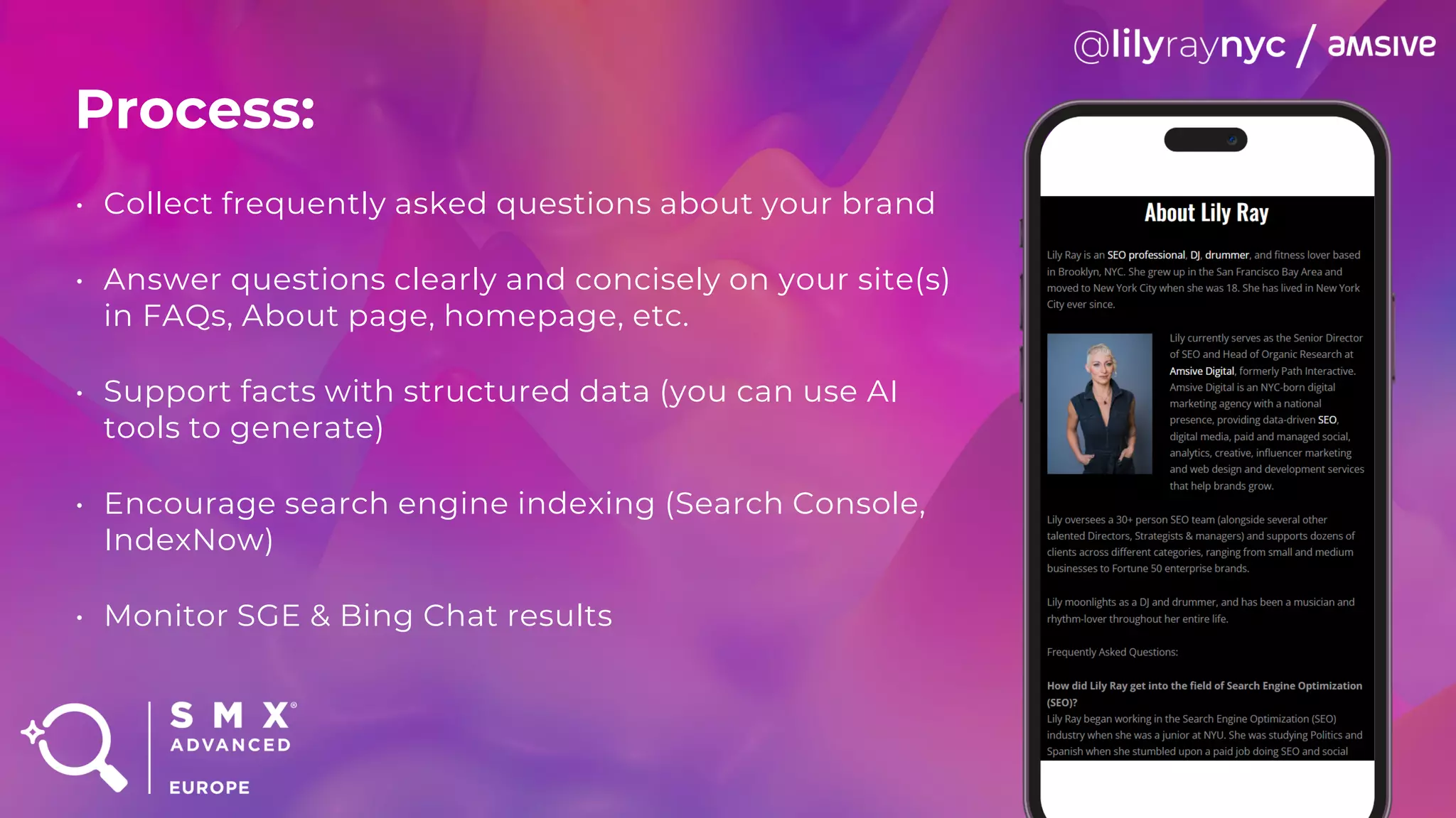 Process:
• Collect frequently asked questions about your brand
• Answer questions clearly and concisely on your site(s)
in FAQs, About page, homepage, etc.
• Support facts with structured data (you can use AI
tools to generate)
• Encourage search engine indexing (Search Console,
IndexNow)
• Monitor SGE & Bing Chat results
 