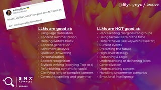 LLMs are good at:
• Language translation
• Content summarization
• Helping writer's block
• Content generation
• Sentiment analysis
• Question-answering
• Personalization
• Speech recognition
• Stylized writing (applying Poe to x)
• Refurbishing content for social
• Clarifying long or complex content
• Correcting spelling and grammar
LLMs are NOT good at:
• Representing marginalized groups
• Being factual 100% of the time
• Data retrieval (like keyword research)
• Current events
• Predicting the future
• High-level strategy
• Reasoning & Logic
• Understanding or delivering jokes
• Generalization
• Understanding context
• Handling uncommon scenarios
• Emotional intelligence
 