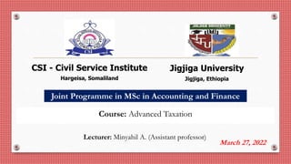 Joint Programme in MSc in Accounting and Finance
March 27, 2022
Jigjiga University
Jigjiga, Ethiopia
CSI - Civil Service Institute
Hargeisa, Somaliland
Course: Advanced Taxation
Lecturer: Minyahil A. (Assistant professor)
 