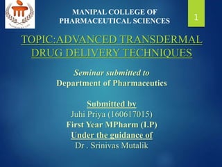 TOPIC:ADVANCED TRANSDERMAL
DRUG DELIVERY TECHNIQUES
Seminar submitted to
Department of Pharmaceutics
Submitted by
Juhi Priya (160617015)
First Year MPharm (I.P)
Under the guidance of
Dr . Srinivas Mutalik
MANIPAL COLLEGE OF
PHARMACEUTICAL SCIENCES 1
 