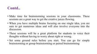 Contd..
• Make time for brainstorming sessions in your classrooms. These
sessions are a great way to get the creative juices flowing.
• When you have multiple brains focusing on one single idea, you are
sure to get numerous ideas and will also involve everyone into the
discussion.
• These sessions will be a great platform for students to voice their
thoughts without having to worry about right or wrong.
• Set some ground rules before you start. You can go for simple
brainstorming or group brainstorming or paired brainstorming
 