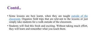 Contd..
• Some lessons are best learnt, when they are taught outside of the
classroom. Organize field trips that are relevant to the lessons or just
simply take students for a walk outside of the classroom.
• Students will find this fresh and exciting. Without taking much effort,
they will learn and remember what you teach them.
 