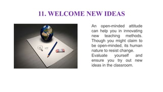 11. WELCOME NEW IDEAS
An open-minded attitude
can help you in innovating
new teaching methods.
Though you might claim to
be open-minded, its human
nature to resist change.
Evaluate yourself and
ensure you try out new
ideas in the classroom.
 