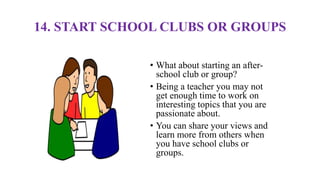 14. START SCHOOL CLUBS OR GROUPS
• What about starting an after-
school club or group?
• Being a teacher you may not
get enough time to work on
interesting topics that you are
passionate about.
• You can share your views and
learn more from others when
you have school clubs or
groups.
 