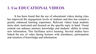 1. Use EDUCATIONAL VIDEOS
It has been found that the use of educational videos during class
has improved the engagement levels of students and thus has created a
greatly enhanced learning experience. Relevant videos keep students
more alert, motivated and focused on the specific topic in hand. Visual
content can enhance memory knowledge and students’ ability to retain
new information. This facilitates active learning. Several studies have
linked the use of video during lectures with attendance, participation
and retention of knowledge and information.
 